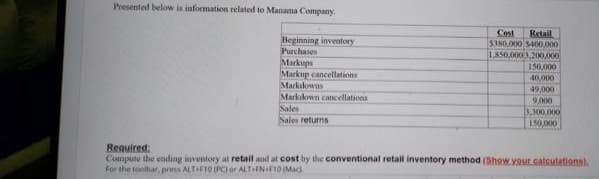 Presented below is information related to Manama Company.
Cost
Retail
$380.000 5400.000
Beginning inventory
Purchases
Markups
Markup cancellations
Markdowns
Markdown cancellatioes
Sales
Sales returns
1,850,0003,200,000
150,000
40,000
49,000
9.000
3.300,000
150,000
Required:
Compute the eding inventory al retail and at cost by the conventional retail inventory method (Show your calculations).
For the toolhar, press ALTHFI0 (PC) or ALT FN+F10 (Maci
