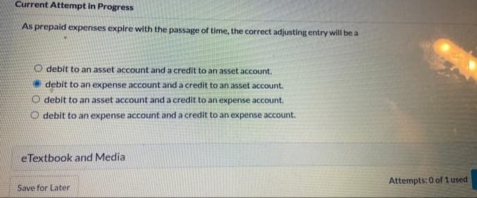 Current Attempt in Progress
As prepaid expenses expire with the passage of time, the correct adjusting entry will be a
O debit to an asset account and a credit to an asset account,
debit to an expense account and a credit to an asset account.
O debit to an asset account and a credit to an expense account.
O debit to an expense account and a credit to an expense account.
eTextbook and Media
Attempts: 0 of 1 used
Save for Later
