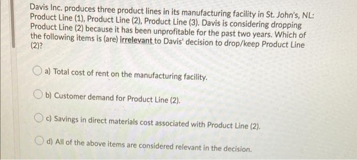 Davis Inc. produces three product lines in its manufacturing facility in St. John's, NL:
Product Line (1), Product Line (2), Product Line (3). Davis is considering dropping
Product Line (2) because it has been unprofitable for the past two years. Which of
the following items is (are) irrelevant to Davis' decision to drop/keep Product Line
(2)?
O a) Total cost of rent on the manufacturing facility.
O b) Customer demand for Product Line (2).
Oc) Savings in direct materials cost associated with Product Line (2).
O d) All of the above items are considered relevant in the decision.
