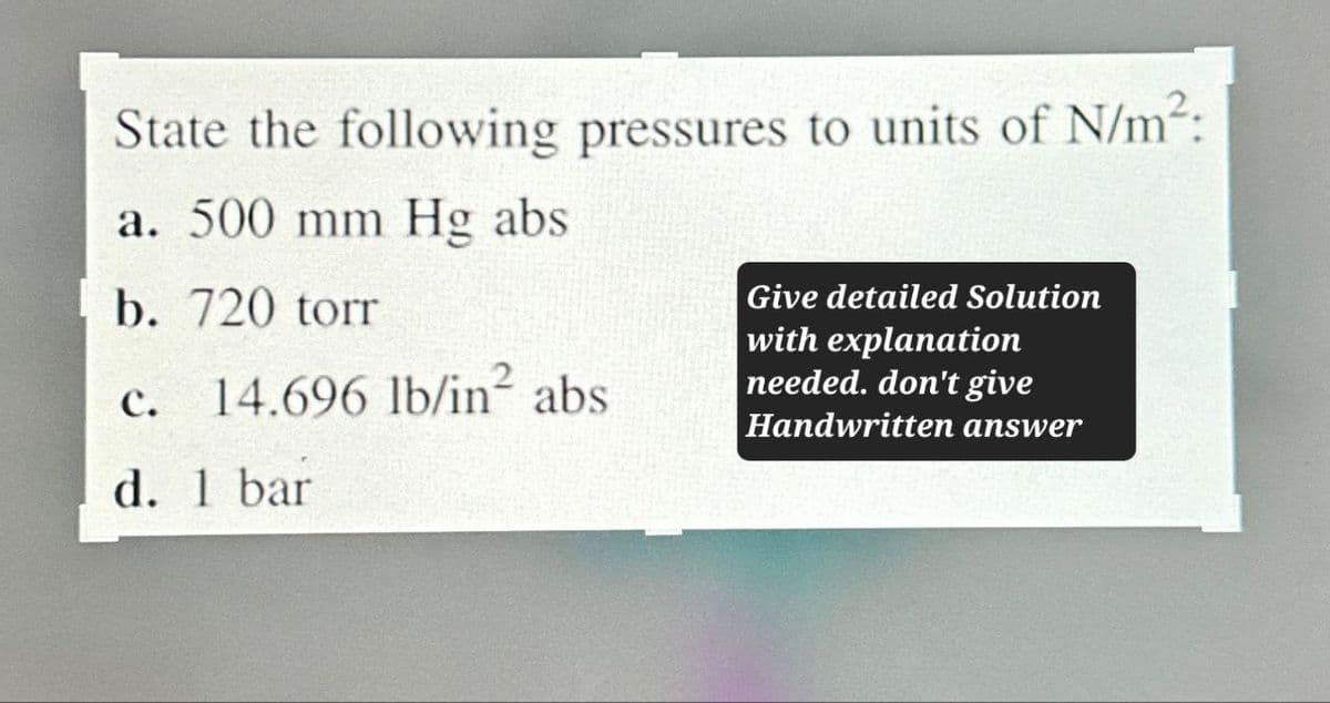 State the following pressures to units of N/m²:
a. 500 mm Hg abs
b. 720 torr
C.
14.696 lb/in² abs
d. 1 bar
Give detailed Solution
with explanation
needed. don't give
Handwritten answer