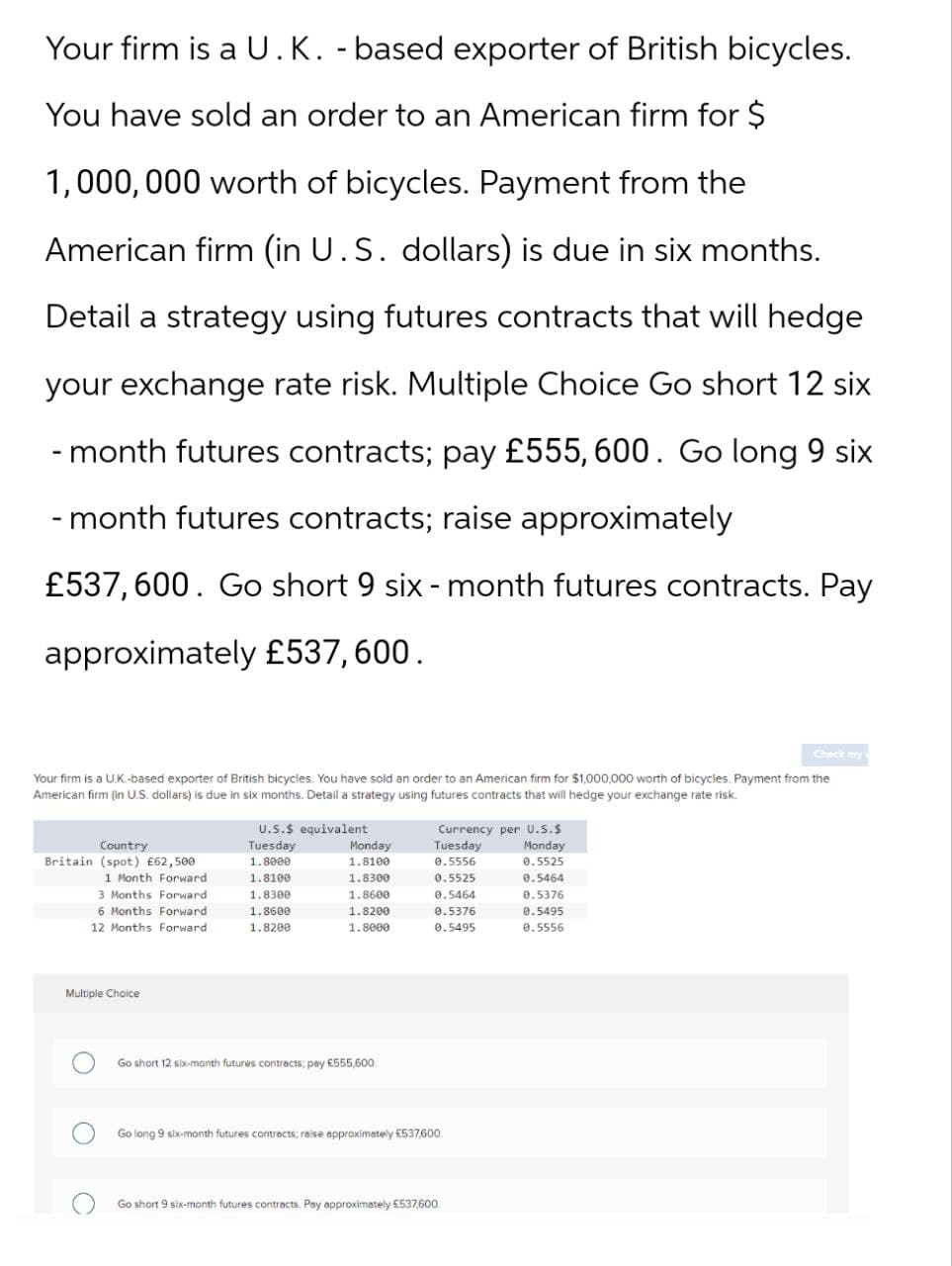 Your firm is a U.K. -based exporter of British bicycles.
You have sold an order to an American firm for $
1,000,000 worth of bicycles. Payment from the
American firm (in U.S. dollars) is due in six months.
Detail a strategy using futures contracts that will hedge
your exchange rate risk. Multiple Choice Go short 12 six
-month futures contracts; pay £555, 600. Go long 9 six
-month futures contracts; raise approximately
£537,600. Go short 9 six-month futures contracts. Pay
approximately £537,600.
Check my
Your firm is a UK-based exporter of British bicycles. You have sold an order to an American firm for $1,000,000 worth of bicycles. Payment from the
American firm (in U.S. dollars) is due in six months. Detail a strategy using futures contracts that will hedge your exchange rate risk.
U.S.$ equivalent
Country
Tuesday
Monday
Currency per U.S.$
Tuesday
Monday
Britain (spot) £62,500
1.8000
1.8100
0.5556
0.5525
1 Month Forward
1.8100
1.8300
0.5525
0.5464
3 Months Forward
1.8300
1.8600
0.5464
0.5376
6 Months Forward
1.8600
1.8200
0.5376
0.5495
12 Months Forward
1.8200
1.8000
0.5495
0.5556
Multiple Choice
Go short 12 six-month futures contracts; pay £555,600.
Go long 9 six-month futures contracts; raise approximately £537,600.
Go short 9 six-month futures contracts. Pay approximately £537,600.