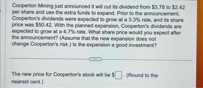 Cooperton Mining just announced it will cut its dividend from $3.78 to $2.42
per share and use the extra funds to expand. Prior to the announcement,
Cooperton's dividends were expected to grow at a 3.3% rate, and its share
price was $50.42. With the planned expansion, Cooperton's dividends are
expected to grow at a 4.7% rate. What share price would you expect after
the announcement? (Assume that the new expansion does not
change Cooperton's risk.) Is the expansion a good investment?
The new price for Cooperton's stock will be $ (Round to the
nearest cent.)