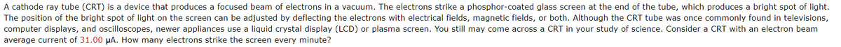 A cathode ray tube (CRT) is a device that produces a focused beam of electrons in a vacuum. The electrons strike a phosphor-coated glass screen at the end of the tube, which produces a bright spot of light.
The position of the bright spot of light on the screen can be adjusted by deflecting the electrons with electrical fields, magnetic fields, or both. Although the CRT tube was once commonly found in televisions,
computer displays, and oscilloscopes, newer appliances use a liquid crystal display (LCD) or plasma screen. You still may come across a CRT in your study of science. Consider a CRT with an electron beam
average current of 31.00 μA. How many electrons strike the screen every minute?