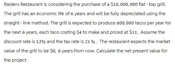 Raiders Restaurant is considering the purchase of a $10,000,000 flat - top grill.
The grill has an economic life of 6 years and will be fully depreciated using the
straight-line method. The grill is expected to produce 600,000 tacos per year for
the next 6 years, each taco costing $4 to make and priced at $11. Assume the
discount rate is 12% and the tax rate is 21 %. The restaurant expects the market
value of the grill to be $0, 6 years from now. Calculate the net present value for
the project.