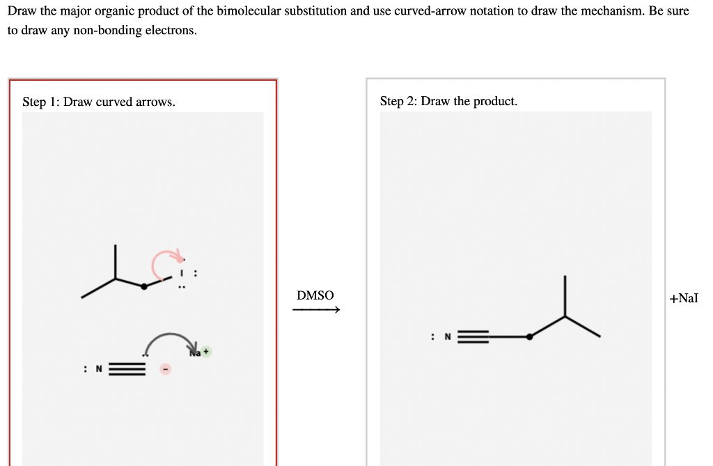 Draw the major organic product of the bimolecular substitution and use curved-arrow notation to draw the mechanism. Be sure
to draw any non-bonding electrons.
Step 1: Draw curved arrows.
Step 2: Draw the product.
+NaI
N
N
DMSO
