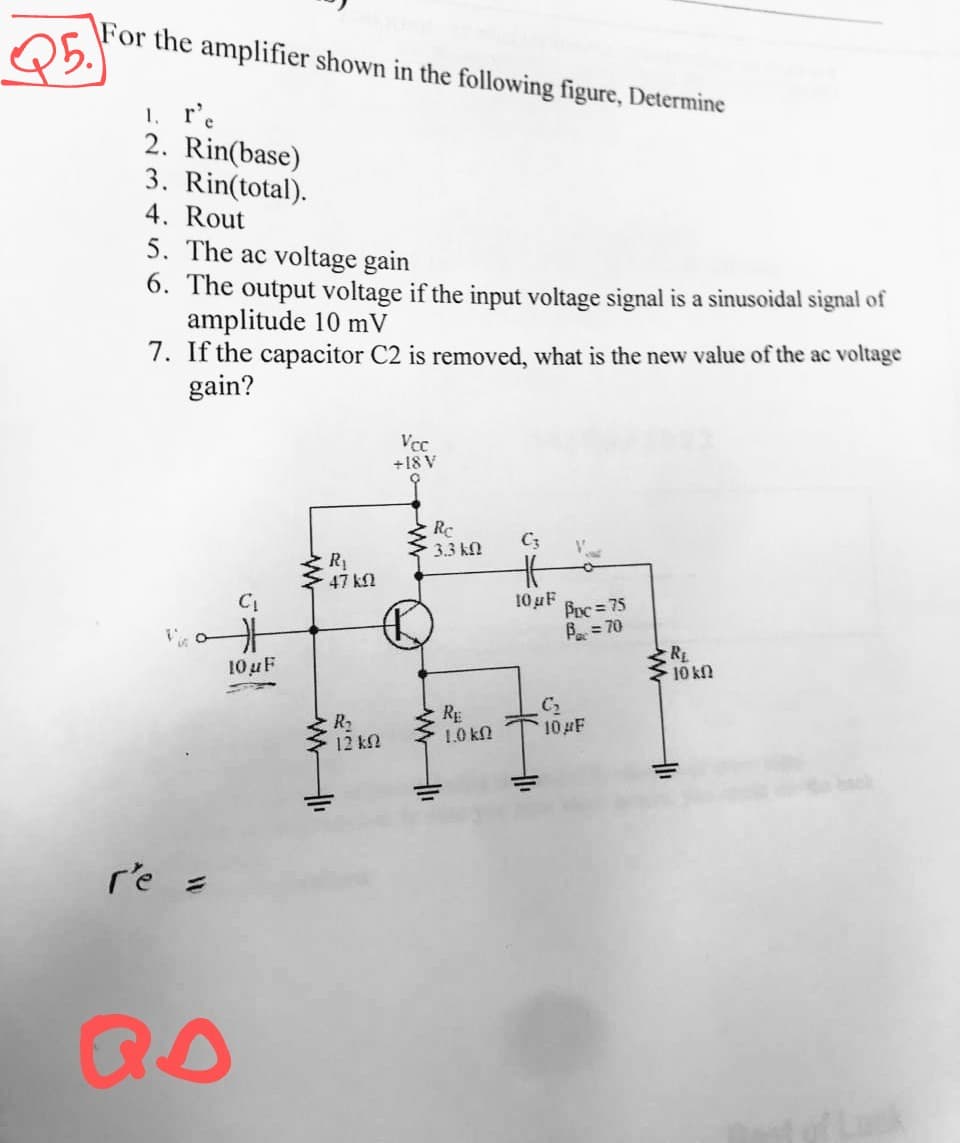 \For the amplifier shown in the following figure, Determine
1. r'e
2. Rin(base)
3. Rin(total).
4. Rout
5. The ac voltage gain
6. The output voltage if the input voltage signal is a sinusoidal signal of
amplitude 10 mV
7. If the capacitor C2 is removed, what is the new value of the ac voltage
gain?
Vcc
+18 V
Re
3.3 kn
C3
R1
47 kN
10 uF
Poc= 75
Be = 70
10 uF
RE
10 kn
R2
12 kN
RE
1.0 kN
10 F
re =
QO
