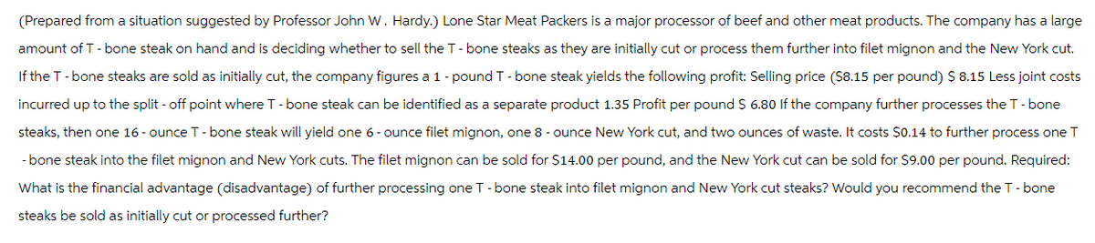 (Prepared from a situation suggested by Professor John W. Hardy.) Lone Star Meat Packers is a major processor of beef and other meat products. The company has a large
amount of T-bone steak on hand and is deciding whether to sell the T-bone steaks as they are initially cut or process them further into filet mignon and the New York cut.
If the T-bone steaks are sold as initially cut, the company figures a 1 - pound T-bone steak yields the following profit: Selling price ($8.15 per pound) $ 8.15 Less joint costs
incurred up to the split - off point where T-bone steak can be identified as a separate product 1.35 Profit per pound $ 6.80 If the company further processes the T-bone
steaks, then one 16-ounce T-bone steak will yield one 6-ounce filet mignon, one 8 - ounce New York cut, and two ounces of waste. It costs $0.14 to further process one T
- bone steak into the filet mignon and New York cuts. The filet mignon can be sold for $14.00 per pound, and the New York cut can be sold for $9.00 per pound. Required:
What is the financial advantage (disadvantage) of further processing one T-bone steak into filet mignon and New York cut steaks? Would you recommend the T-bone
steaks be sold as initially cut or processed further?