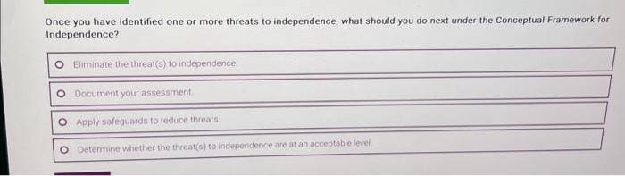 Once you have identified one or more threats to independence, what should you do next under the Conceptual Framework for
Independence?
Eliminate the threat(s) to independence
Document your assessment
Apply safeguards to reduce threats
Determine whether the threat(s) to independence are at an acceptable level.
