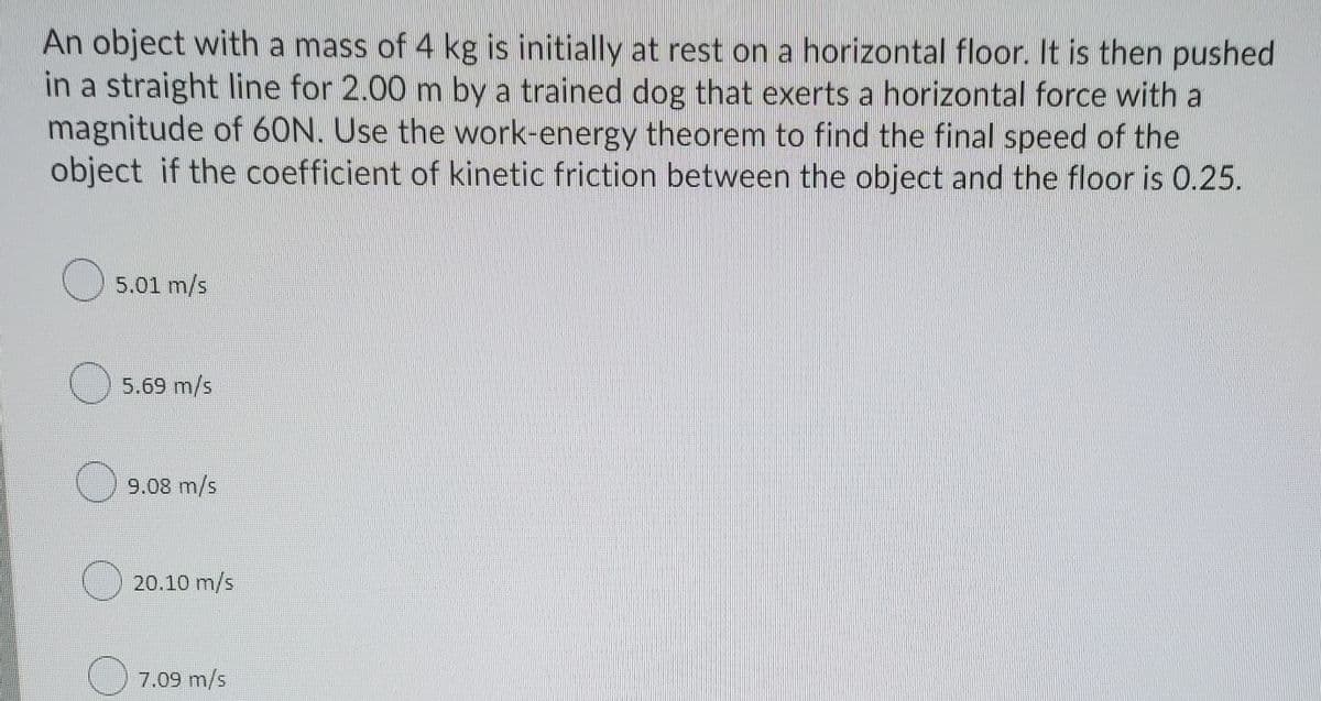 An object with a mass of 4 kg is initially at rest on a horizontal floor. It is then pushed
in a straight line for 2.00 m by a trained dog that exerts a horizontal force with a
magnitude of 60N. Use the work-energy theorem to find the final speed of the
object if the coefficient of kinetic friction between the object and the floor is 0.25.
O5.01 m/s
) 5.69 m/s
9.08 m/s
20.10 m/s
7.09 m/s
