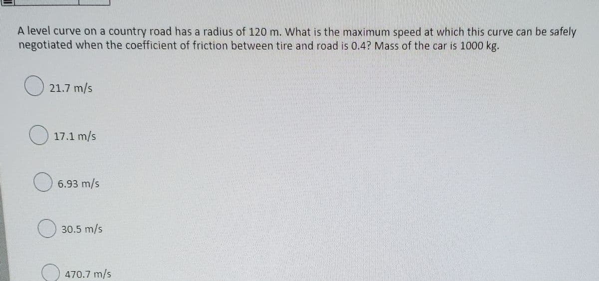 A level curve on a country road has a radius of 120 m. What is the maximum speed at which this curve can be safely
negotiated when the coefficient of friction between tire and road is 0.4? Mass of the car is 1000 kg.
21.7 m/s
17.1 m/s
6.93 m/s
30.5 m/s
470.7 m/s
