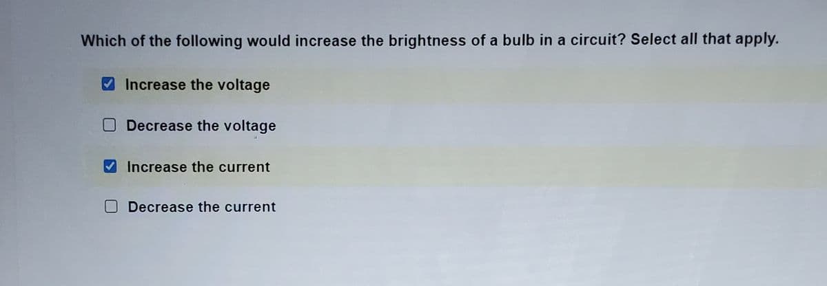 Which of the following would increase the brightness of a bulb in a circuit? Select all that apply.
Increase the voltage
ODecrease the voltage
Increase the current
Decrease the current
