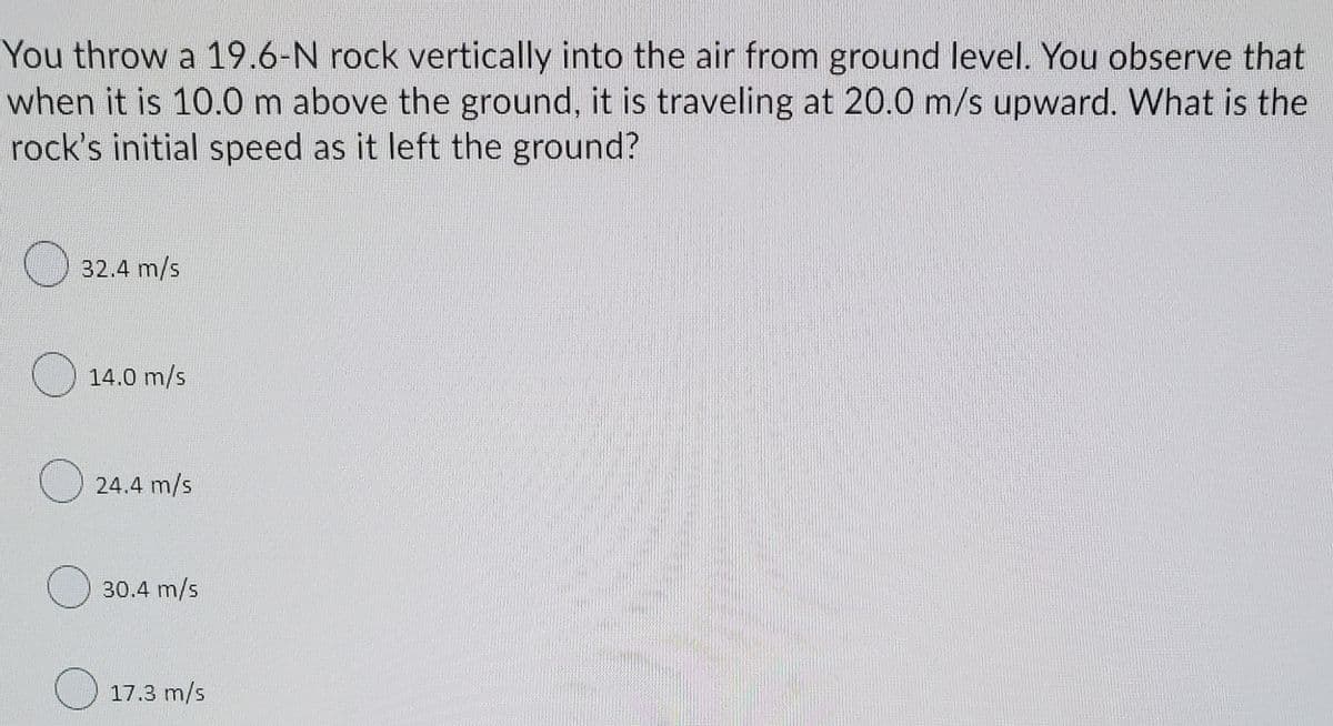 You throw a 19.6-N rock vertically into the air from ground level. You observe that
when it is 10.0 m above the ground, it is traveling at 20.0 m/s upward. What is the
rock's initial speed as it left the ground?
32.4 m/s
O 14.0 m/s
24.4 m/s
30.4 m/s
O 17.3 m/s
