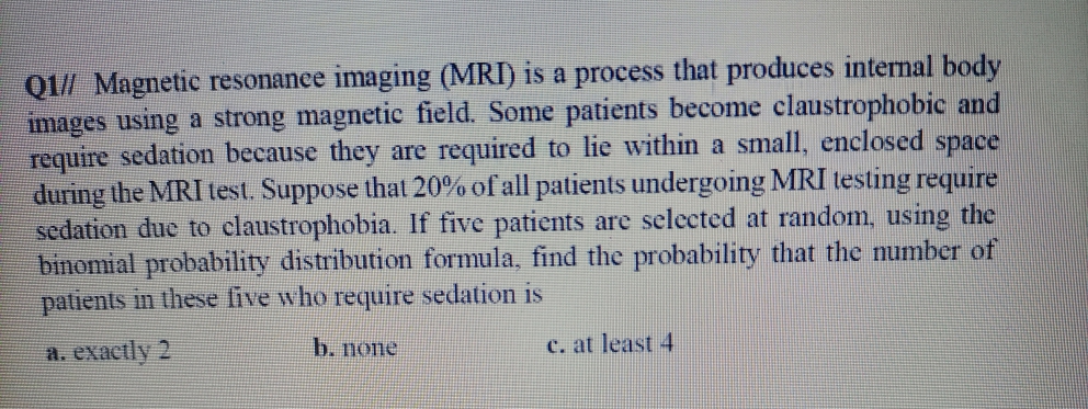 Q1/ Magnetic resonanee imaging (MRI) is a process that produces internal body
images using a strong magnetic field. Some patients become claustrophobic and
require sedation because they are required to lie within a small, enclosed space
during the MRI test. Suppose that 20% of all patients undergoing MRI testing require
sedation due to claustrophobia. If five patients are selected at random, using the
binomial probability distribution formula, find the probability that the number of
patients in these five who require sedation is
a. exactly 2
b. none
c. at least 4

