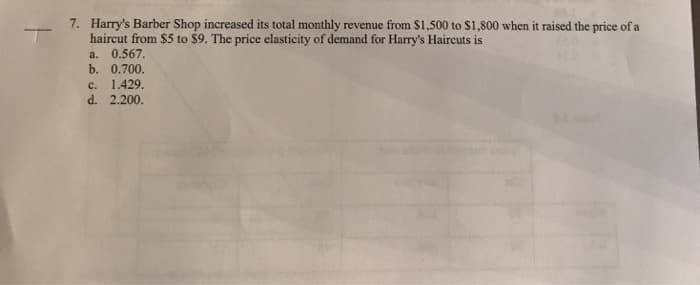 7. Harry's Barber Shop increased its total monthly revenue from $1,500 to $1,800 when it raised the price of a
haircut from $5 to $9. The price elasticity of demand for Harry's Haircuts is
a. 0.567.
b. 0.700.
C. 1.429.
d. 2.200.
