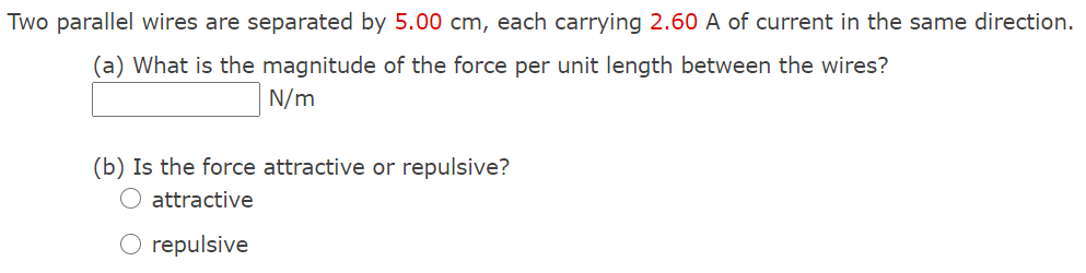 Two parallel wires are separated by 5.00 cm, each carrying 2.60 A of current in the same direction.
(a) What is the magnitude of the force per unit length between the wires?
N/m
(b) Is the force attractive or repulsive?
O attractive
O repulsive
