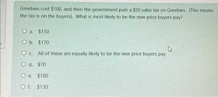 Greebies cost $100, and then the government puts a $50 sales tax on Greebies. (This means
the tax is on the buyers). What is most likely to be the new price buyers pay?
O a. $150
O b.
$170
K
Oc. All of these are equally likely to be the new price buyers pay
Od. $70
Oe.
$100
Of. $130