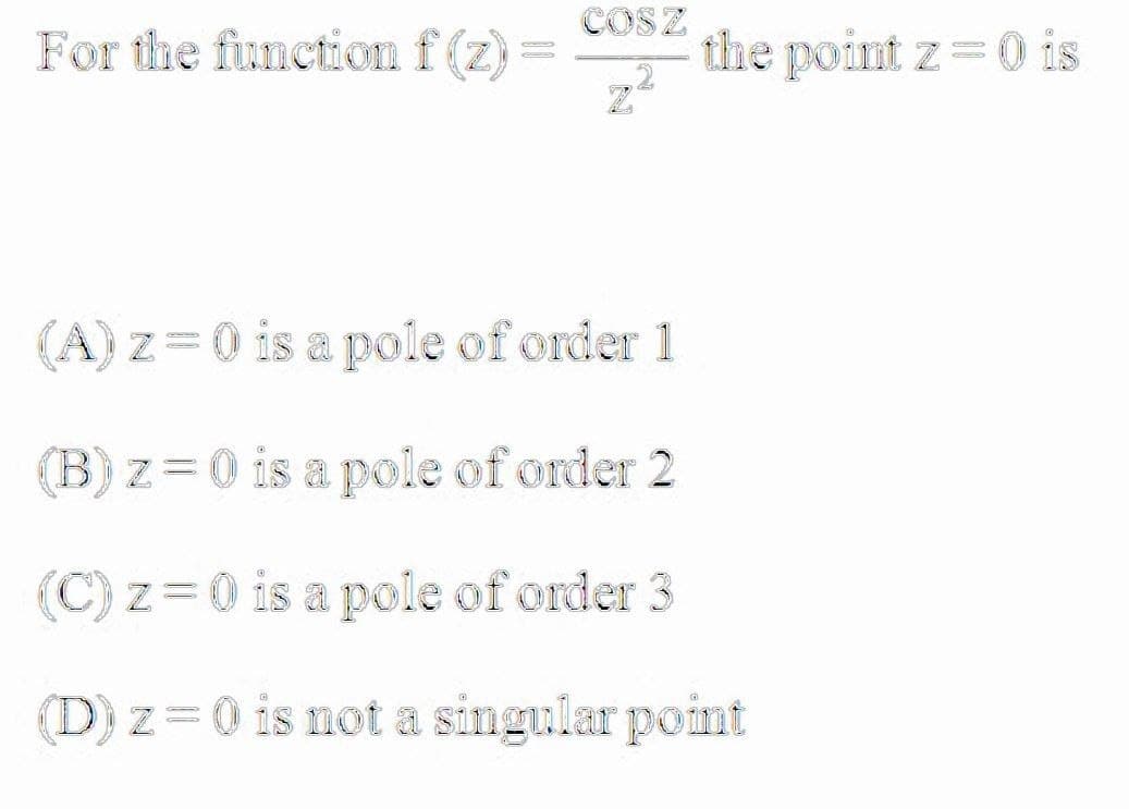 COSZ
For the function f (z)
the point z=0 is
(A) z=0 is a pole of order 1
Bz=0 is a pole of order 2
(C) z=0 is a pole of order 3
(D) z=0 is not a singular point
