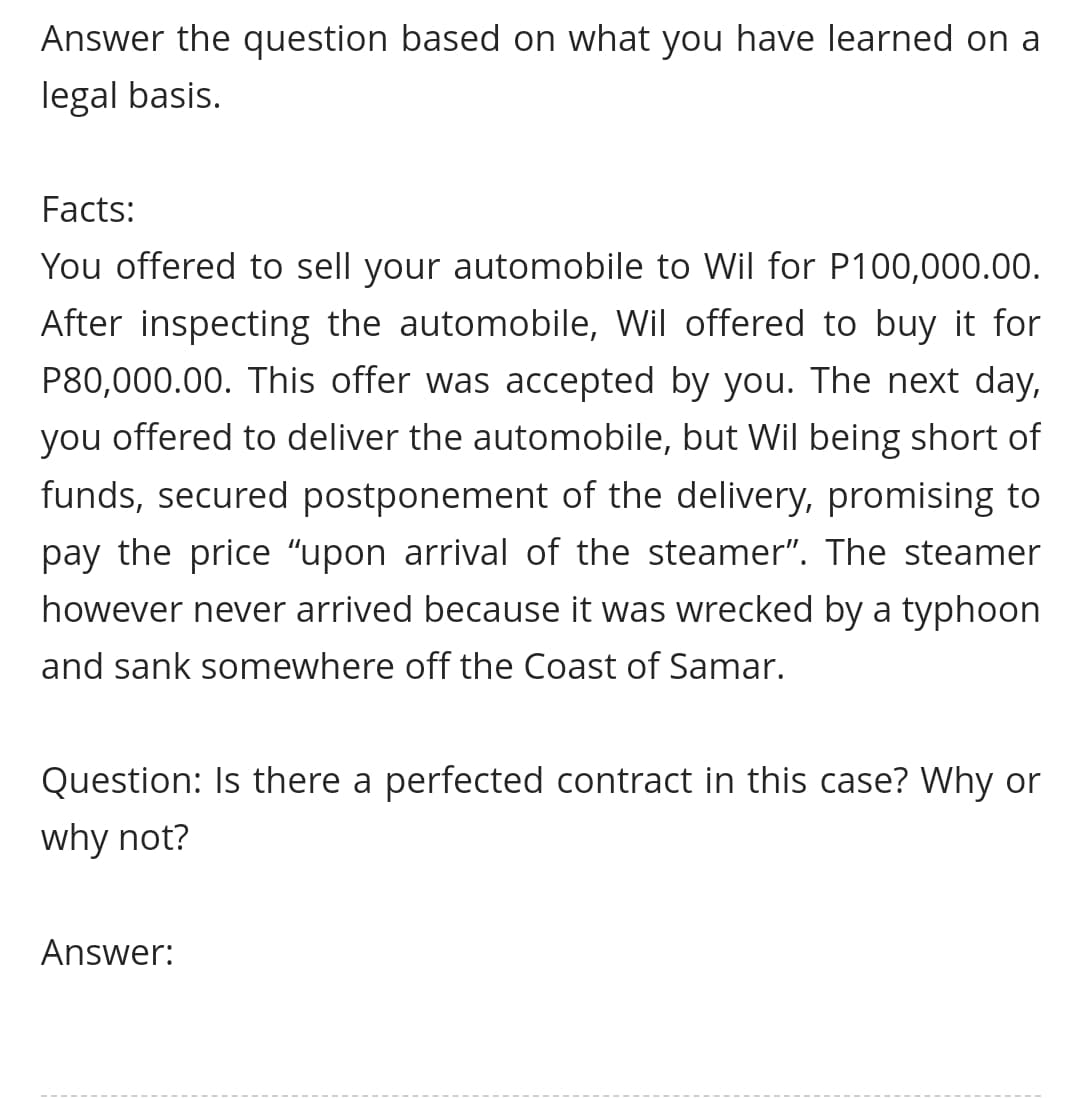 Answer the question based on what you have learned on a
legal basis.
Facts:
You offered to sell your automobile to Wil for P100,000.00.
After inspecting the automobile, Wil offered to buy it for
P80,000.00. This offer was accepted by you. The next day,
you offered to deliver the automobile, but Wil being short of
funds, secured postponement of the delivery, promising to
pay the price “upon arrival of the steamer". The steamer
however never arrived because it was wrecked by a typhoon
and sank somewhere off the Coast of Samar.
Question: Is there a perfected contract in this case? Why or
why not?
Answer:

