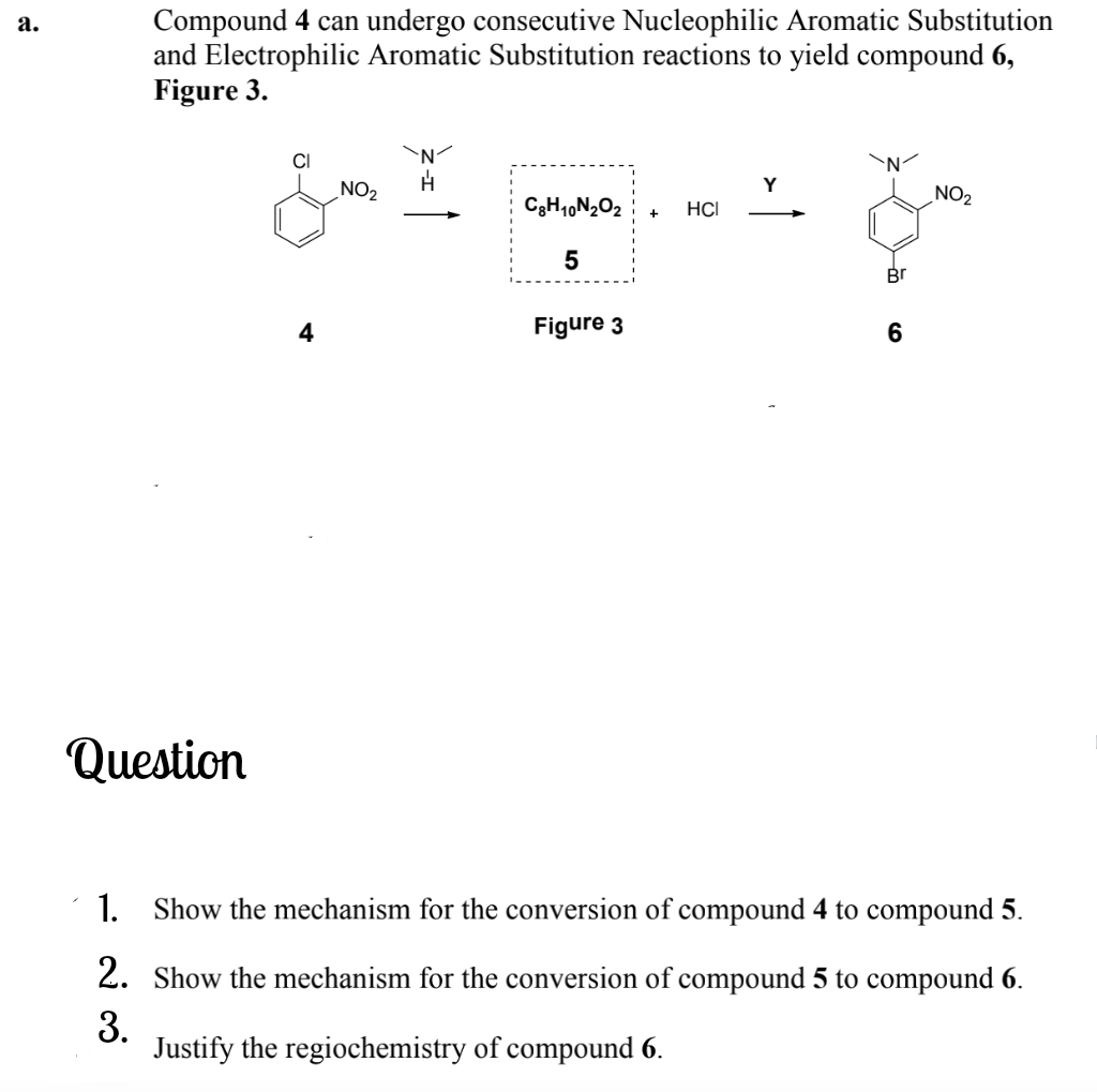 Compound 4 can undergo consecutive Nucleophilic Aromatic Substitution
and Electrophilic Aromatic Substitution reactions to yield compound 6,
Figure 3.
а.
NO2
Y
NO2
C3H,,N202
HCI
4
Figure 3
6
Question
1. Show the mechanism for the conversion of compound 4 to compound 5.
2. Show the mechanism for the conversion of compound 5 to compound 6.
3.
Justify the regiochemistry of compound 6.
LO
