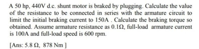 A 50 hp, 440V d.c. shunt motor is braked by plugging. Calculate the value
of the resistance to be connected in series with the armature circuit to
limit the initial braking current to 150A. Calculate the braking torque so
obtained. Assume armature resistance as 0.102, full-load armature current
is 100A and full-load speed is 600 rpm.
[Ans: 5.8 2, 878 Nm]