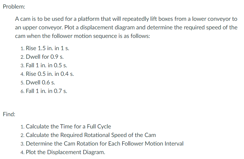 Problem:
A cam is to be used for a platform that will repeatedly lift boxes from a lower conveyor to
an upper conveyor. Plot a displacement diagram and determine the required speed of the
cam when the follower motion sequence is as follows:
1. Rise 1.5 in. in 1 s.
2. Dwell for 0.9 s.
3. Fall 1 in. in 0.5 s.
4. Rise 0.5 in. in O.4 s.
5. Dwell 0.6 s.
6. Fall 1 in. in 0.7 s.
Find:
1. Calculate the Time for a Full Cycle
2. Calculate the Required Rotational Speed of the Cam
3. Determine the Cam Rotation for Each Follower Motion Interval
4. Plot the Displacement Diagram.
