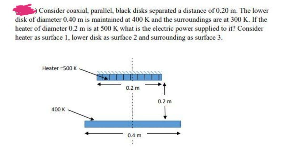 O Consider coaxial, parallel, black disks separated a distance of 0.20 m. The lower
disk of diameter 0.40 m is maintained at 400 K and the surroundings are at 300 K. If the
heater of diameter 0.2 m is at 500 K what is the electric power supplied to it? Consider
heater as surface 1, lower disk as surface 2 and surrounding as surface 3.
Heater =500 K
0.2 m
0.2 m
400 K
0.4 m
