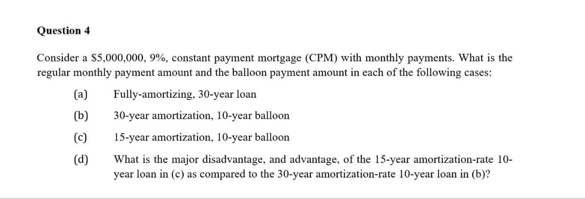Question 4
Consider a $5,000,000, 9%, constant payment mortgage (CPM) with monthly payments. What is the
regular monthly payment amount and the balloon payment amount in each of the following cases:
(a)
Fully-amortizing, 30-year loan
(b) 30-year amortization, 10-year balloon
(c)
15-year amortization, 10-year balloon
(d)
What is the major disadvantage, and advantage, of the 15-year amortization-rate 10-
year loan in (c) as compared to the 30-year amortization-rate 10-year loan in (b)?
