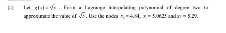 Let g(x)= Vx . Form a Lagrange interpolating polynomial of degree two to
approximate the value of v5. Use the nodes x, = 4.84, x, = 5.0625 and x2 = 5.29.
(a)
