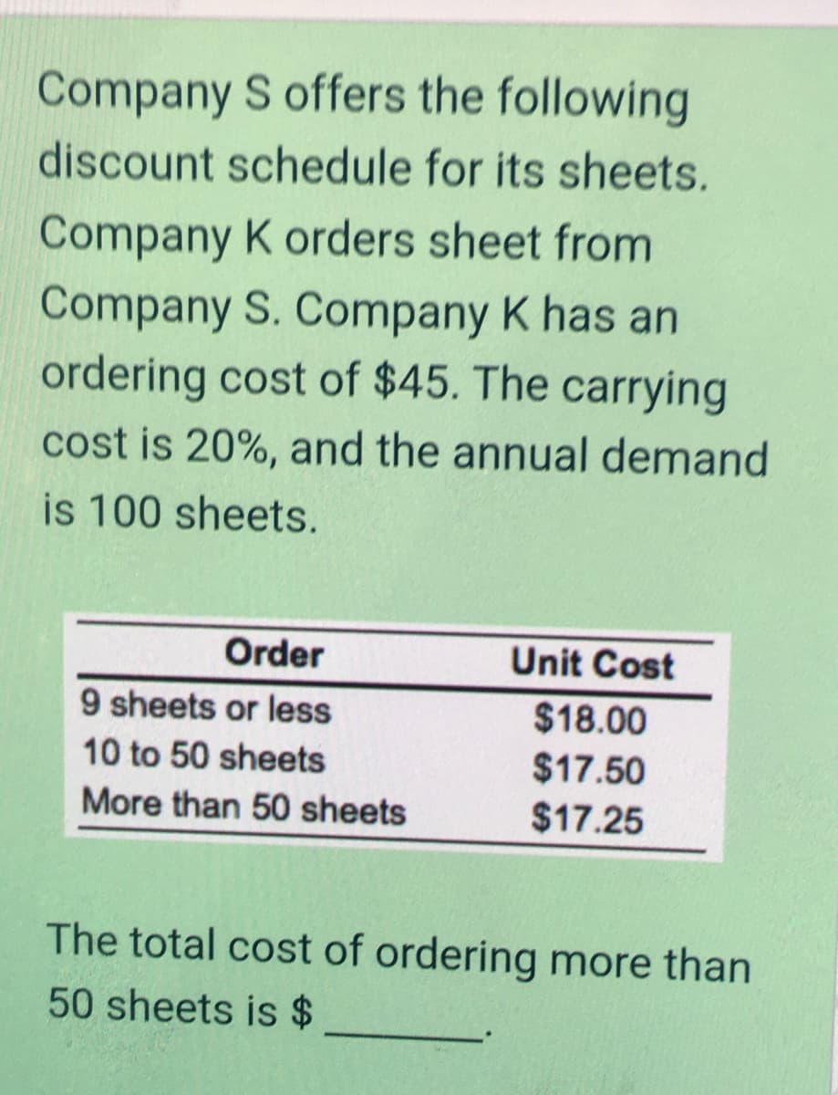 Company S offers the following
discount schedule for its sheets.
Company K orders sheet from
Company S. Company K has an
ordering cost of $45. The carrying
cost is 20%, and the annual demand
is 100 sheets.
Order
Unit Cost
9 sheets or less
$18.00
10 to 50 sheets
$17.50
More than 50 sheets
$17.25
The total cost of ordering more than
50 sheets is
