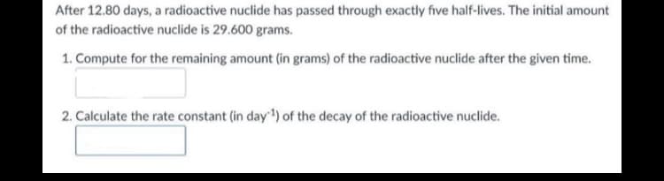 After 12.80 days, a radioactive nuclide has passed through exactly five half-lives. The initial amount
of the radioactive nuclide is 29.600 grams.
1. Compute for the remaining amount (in grams) of the radioactive nuclide after the given time.
2. Calculate the rate constant (in day) of the decay of the radioactive nuclide.
