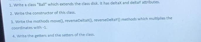 1. Write a class "Ball" which extends the class disk. It has deltax and deltay attributes.
2. Write the constructor of this class.
3. Write the mothods move(), reverse Deltax(), reverseDeltaY() methods which multiplies the
coordinates with -1.
4. Write the getters and the setters of the class.