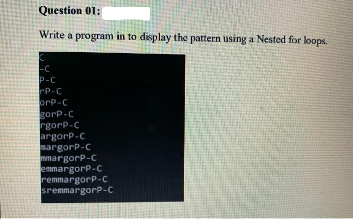 Question 01:
Write a program in to display the pattern using a Nested for loops.
C
-C
P-C
rP-C
orP-C
gorp-C
rgorp-C
argorp-C
margorP-C
mmargorP-C
emmargorP-C
remmargorP-C
sremmargorP-C
