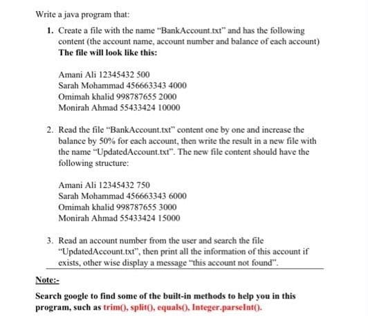 Write a java program that:
1. Create a file with the name "BankAccount.txt" and has the following
content (the account name, account number and balance of each account)
The file will look like this:
Amani Ali 12345432 500
Sarah Mohammad 456663343 4000
Omimah khalid 998787655 2000
Monirah Ahmad 55433424 10000
2. Read the file "BankAccount.txt" content one by one and increase the
balance by 50% for each account, then write the result in a new file with
the name "UpdatedAccount.txt". The new file content should have the
following structure:
Amani Ali 12345432 750
Sarah Mohammad 456663343 6000
Omimah khalid 998787655 3000
Monirah Ahmad 55433424 15000
3. Read an account number from the user and search the file
"UpdatedAccount.txt", then print all the information of this account if
exists, otherwise display a message "this account not found".
Note:-
Search google to find some of the built-in methods to help you in this
program, such as trim(), split(), equals(), Integer.parseInt().