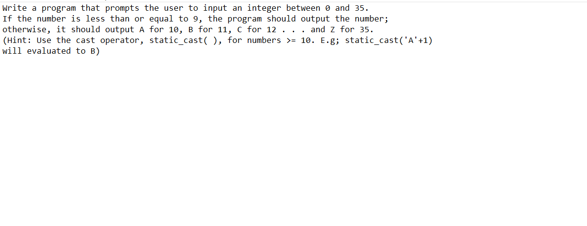 Write a program that prompts the user to input an integer between 0 and 35.
If the number is less than or equal to 9, the program should output the number;
otherwise, it should output A for 10, B for 11, C for 12 . . . and Z for 35.
(Hint: Use the cast operator, static_cast(), for numbers >= 10. E.g; static_cast('A'+1)
will evaluated to B)