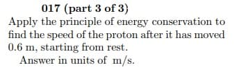 017 (part 3 of 3)
Apply the principle of energy conservation to
find the speed of the proton after it has moved
0.6 m, starting from rest.
Answer in units of m/s.
