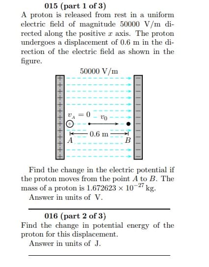 015 (part 1 of 3)
A proton is released from rest in a uniform
electric field of magnitude 50000 V/m di-
rected along the positive a axis. The proton
undergoes a displacement of 0.6 m in the di-
rection of the electric field as shown in the
figure.
50000 V/m
0.6 m
B
Find the change in the electric potential if
the proton moves from the point A to B. The
mass of a proton is 1.672623 x 10-2" kg.
Answer in units of V.
016 (part 2 of 3)
Find the change in potential energy of the
proton for this displacement.
Answer in units of J.
||||||||||||

