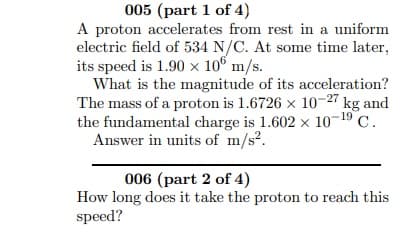 005 (part 1 of 4)
A proton accelerates from rest in a uniform
electric field of 534 N/C. At some time later,
its speed is 1.90 x 106 m/s.
What is the magnitude of its acceleration?
The mass of a proton is 1.6726 x 10-27 kg and
the fundamental charge is 1.602 x 10-19 C.
Answer in units of m/s?.
006 (part 2 of 4)
How long does it take the proton to reach this
speed?
