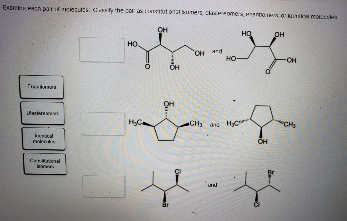 CH3 and H3C
Examine each pair of molecules. Classify the pair as constitutional isomers, diastereomers, enantiomers, or identical molecules.
ОН
Но
OH
HO
and
HO-
HO,
HO-
Enantiomers
OH
Diastereomers
H3C.
CH3
and H3C"
iCH3
Identical
molecules
Constitutional
isomers
CI
Br
and
Br
CI
