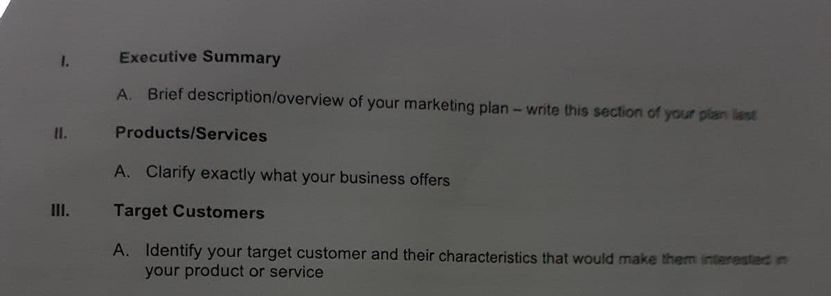 Executive Summary
1.
A. Brief description/overview of your marketing plan- write this section of your plan last
II. Products/Services
A. Clarify exactly what your business offers
III. Target Customers
A. Identify your target customer and their characteristics that would make them interested in
your product or service
