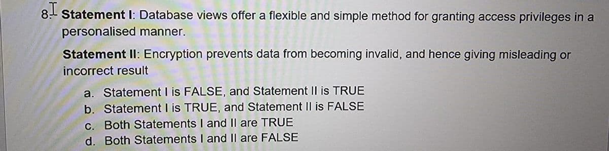 8.- Statement I: Database views offer a flexible and simple method for granting access privileges in a
personalised manner.
Statement II: Encryption prevents data from becoming invalid, and hence giving misleading or
incorrect result
a. Statement I is FALSE, and Statement Il is TRUE
b. Statement I is TRUE, and Statement II is FALSE
C. Both Statements I and Il are TRUE
d. Both Statements I and Il are FALSE
