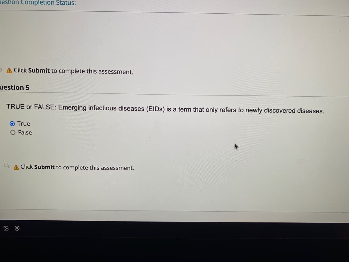uestion Completion Status:
A Click Submit to complete this assessment.
uestion 5
TRUE or FALSE: Emerging infectious diseases (EIDS) is a term that only refers to newly discovered diseases.
O True
O False
A Click Submit to complete this assessment.
