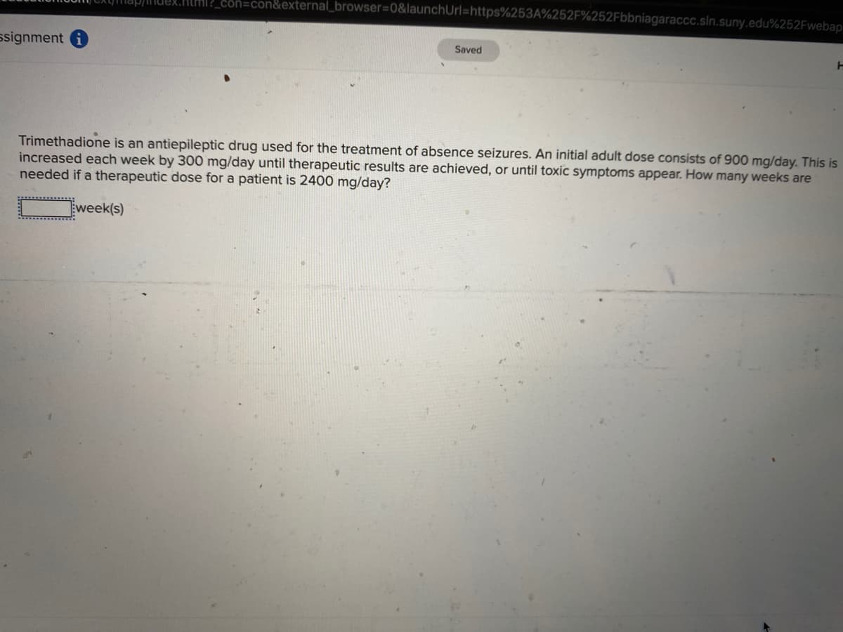 _con=con&external_browser=0&launchUrl=https%253A%252F%252Fbbniagaraccc.sln.suny.edu%252Fwebap
ssignment
Saved
Trimethadione is an antiepileptic drug used for the treatment of absence seizures. An initial adult dose consists of 900 mg/day. This is
increased each week by 300 mg/day until therapeutic results are achieved, or until toxic symptoms appear. How many weeks are
needed if a therapeutic dose for a patient is 2400 mg/day?
week(s)
