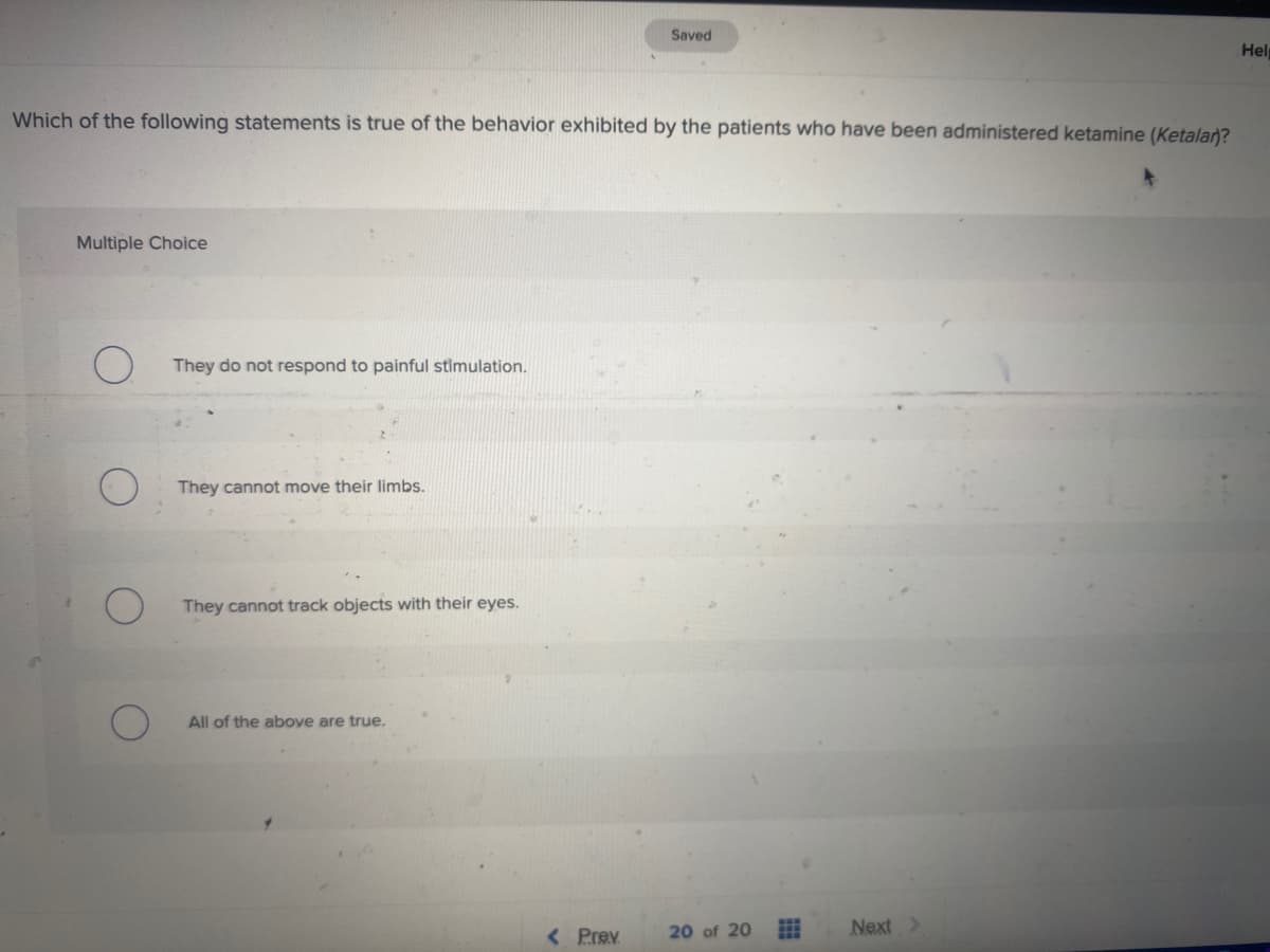 Saved
Hel
Which of the following statements is true of the behavior exhibited by the patients who have been administered ketamine (Ketala)?
Multiple Choice
They do not respond to painful stimulation.
They cannot move their limbs.
They cannot track objects with their eyes.
All of the above are true.
< Prev
Next>
20 of 20
