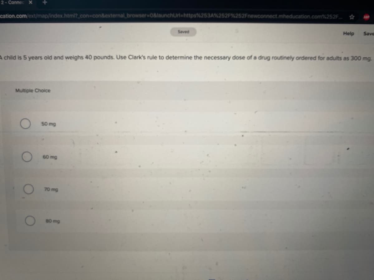 2- Connec X
cation.com/ext/map/index.html?_con%3Dcon&external_ browser-D0&launchUrl=https%253A%252
252Fnewconnect.mheducation.com%252F.
ABP
Seved
Help
Save
A child is 5 years old and weighs 40 pounds. Use Clark's rule to determine the necessary dose of a drug routinely ordered for adults as 300 mg.
Multiple Choice
50 mg
60 mg
70mg
80 mg
