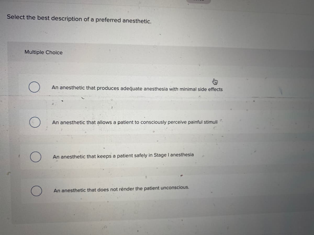 Select the best description of a preferred anesthetic.
Multiple Choice
An anesthetic that produces adequate anesthesia with minimal side effects
An anesthetic that allows a patient to consciously perceive painful stimuli
An anesthetic that keeps a patient safely in Stage I anesthesia
An anesthetic that does not rênder the patient unconscious.
