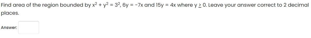 Find area of the region bounded by x2 + y2 = 32, 6y = -7x and 15y = 4x where y 2 0. Leave your answer correct to 2 decimal
places.
Answer:
