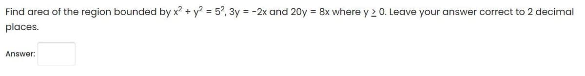 Find area of the region bounded by x2 + y? = 52, 3y = -2x and 20y = 8x where y 2 0. Leave your answer correct to 2 decimal
places.
Answer:

