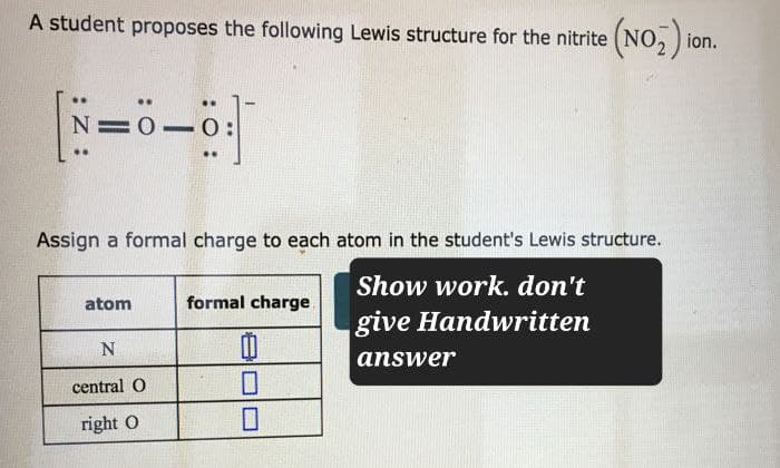 A student proposes the following Lewis structure for the nitrite (NO2) ion.
N=0. 0:
Assign a formal charge to each atom in the student's Lewis structure.
Show work. don't
atom
formal charge
give Handwritten
N
answer
central O
☐
right O
☐