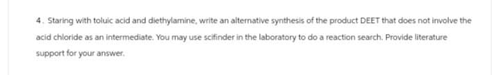 4. Staring with toluic acid and diethylamine, write an alternative synthesis of the product DEET that does not involve the
acid chloride as an intermediate. You may use scifinder in the laboratory to do a reaction search. Provide literature
support for your answer.
