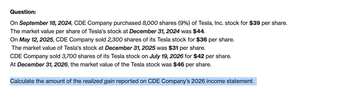 Question:
On September 18, 2024, CDE Company purchased 8,000 shares (9%) of Tesla, Inc. stock for $39 per share.
The market value per share of Tesla's stock at December 31, 2024 was $44.
On May 12, 2025, CDE Company sold 2,300 shares of its Tesla stock for $36 per share.
The market value of Tesla's stock at December 31, 2025 was $31 per share.
CDE Company sold 3,700 shares of its Tesla stock on July 19, 2026 for $42 per share.
At December 31, 2026, the market value of the Tesla stock was $46 per share.
Calculate the amount of the realized gain reported on CDE Company's 2026 income statement.